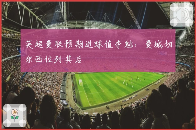 英超曼联预期进球值夺魁，曼城切尔西位列其后