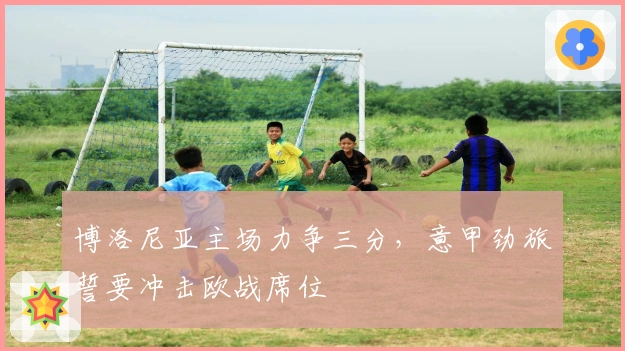 博洛尼亚主场力争三分，意甲劲旅誓要冲击欧战席位