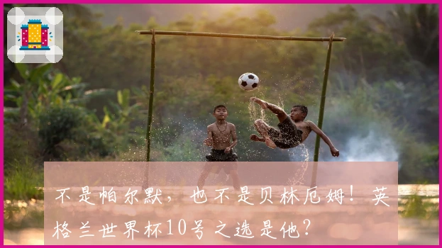 不是帕尔默，也不是贝林厄姆！英格兰世界杯10号之选是他？