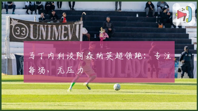 马丁内利谈阿森纳英超领跑：专注每场，无压力