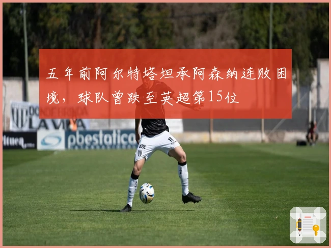 五年前阿尔特塔坦承阿森纳连败困境，球队曾跌至英超第15位