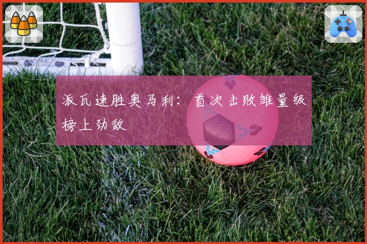 派瓦速胜奥马利：首次击败雏量级榜上劲敌