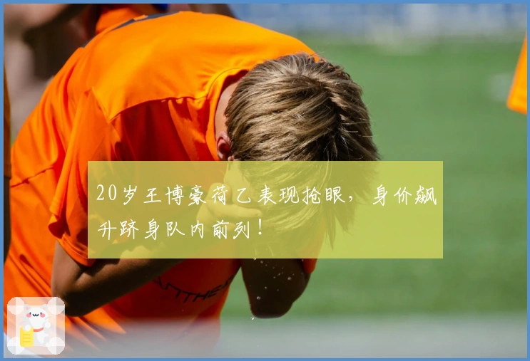 20岁王博豪荷乙表现抢眼，身价飙升跻身队内前列！