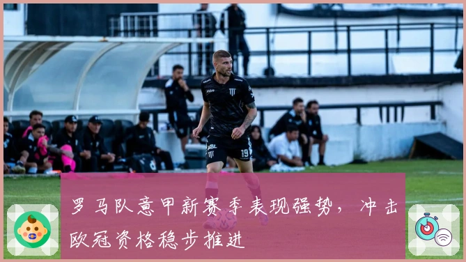 罗马队意甲新赛季表现强势，冲击欧冠资格稳步推进