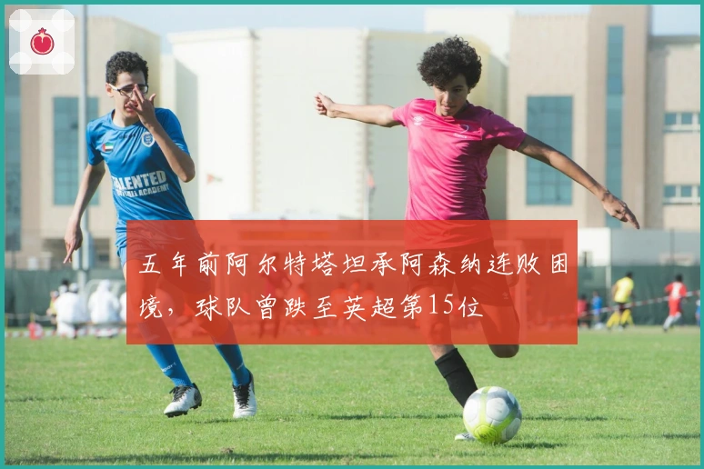 五年前阿尔特塔坦承阿森纳连败困境，球队曾跌至英超第15位